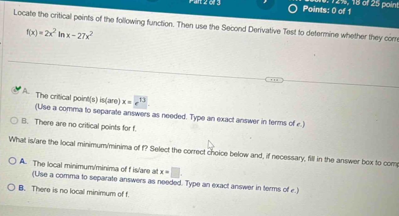 locate the critical points of the following function. then use the second derivative test to determine whether they corre f(x)=2x² in x - 27x² a. the critical point(s) is(are) x = e¹³. (use a comma to separate answers as needed. type an exact answer in terms of e.) b. there are no critical points for f. what is/are the local minimum/minima of f? select the correct choice below and, if necessary, fill in the answer box to comp a. the local minimum/minima of f is/are at x = (use a comma to separate answers as needed. type an exact answer in terms of e.) b. there is no local minimum of f.