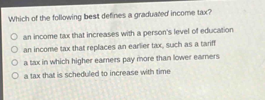 which of the following best defines a graduated income tax? an income tax that increases with a persons level of education an income tax that replaces an earlier tax, such as a tariff a tax in which higher earners pay more than lower earners a tax that is scheduled to increase with time