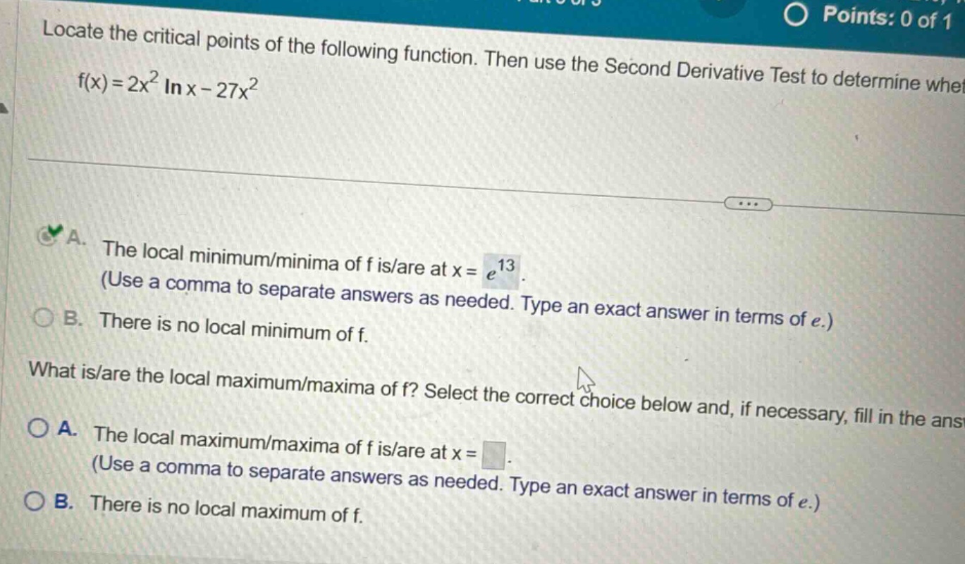 locate the critical points of the following function. then use the second derivative test to determine whet f(x)=2x² ln x - 27x² a. the local minimum/minima of f is/are at x = e¹³. (use a comma to separate answers as needed. type an exact answer in terms of e.) b. there is no local minimum of f. what is/are the local maximum/maxima of f? select the correct choice below and, if necessary, fill in the ans a. the local maximum/maxima of f is/are at x = . (use a comma to separate answers as needed. type an exact answer in terms of e.) b. there is no local maximum of f.