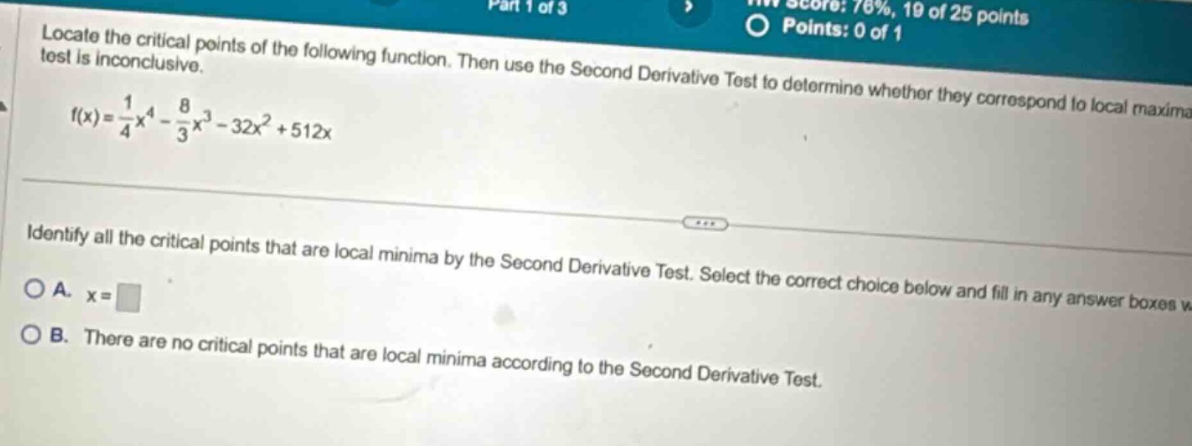 locate the critical points of the following function. then use the second derivative test to determine whether they correspond to local maxima. test is inconclusive. f(x)=1/4x^4 - 8/3x^3 - 32x^2 + 512x identify all the critical points that are local minima by the second derivative test. select the correct choice below and fill in any answer boxes w. a. x= b. there are no critical points that are local minima according to the second derivative test.