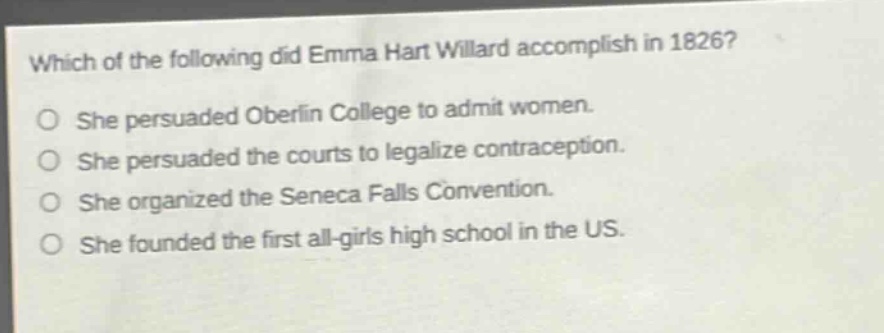 which of the following did emma hart willard accomplish in 1826? she persuaded oberlin college to admit women. she persuaded the courts to legalize contraception. she organized the seneca falls convention. she founded the first all - girls high school in the us.