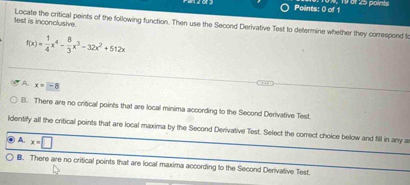 locate the critical points of the following function. then use the second derivative test to determine whether they correspond to test is inconclusive. f(x)=1/4x^4 - 8/3x^3 - 32x^2 + 512x a. x = - 8 b. there are no critical points that are local minima according to the second derivative test. identify all the critical points that are local maxima by the second derivative test. select the correct choice below and fill in any a a. x = b. there are no critical points that are local maxima according to the second derivative test.