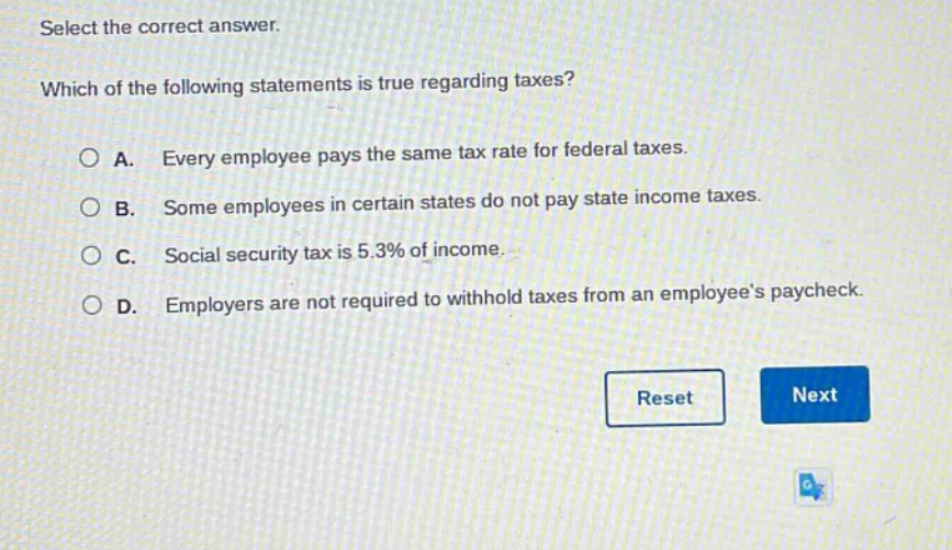 select the correct answer. which of the following statements is true regarding taxes? a. every employee pays the same tax rate for federal taxes. b. some employees in certain states do not pay state income taxes. c. social security tax is 5.3% of income. d. employers are not required to withhold taxes from an employees paycheck.