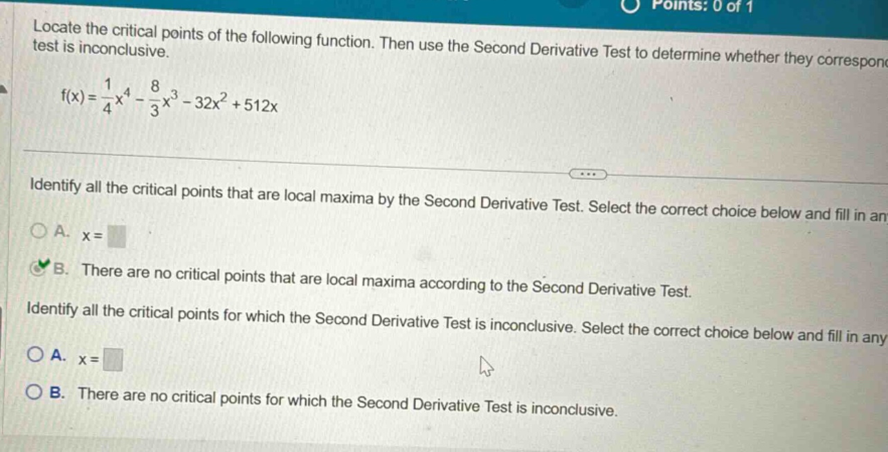 locate the critical points of the following function. then use the second derivative test to determine whether they correspond test is inconclusive. f(x)=1/4x^4 - 8/3x^3 - 32x^2 + 512x identify all the critical points that are local maxima by the second derivative test. select the correct choice below and fill in any a. x= b. there are no critical points that are local maxima according to the second derivative test. identify all the critical points for which the second derivative test is inconclusive. select the correct choice below and fill in any a. x= b. there are no critical points for which the second derivative test is inconclusive.