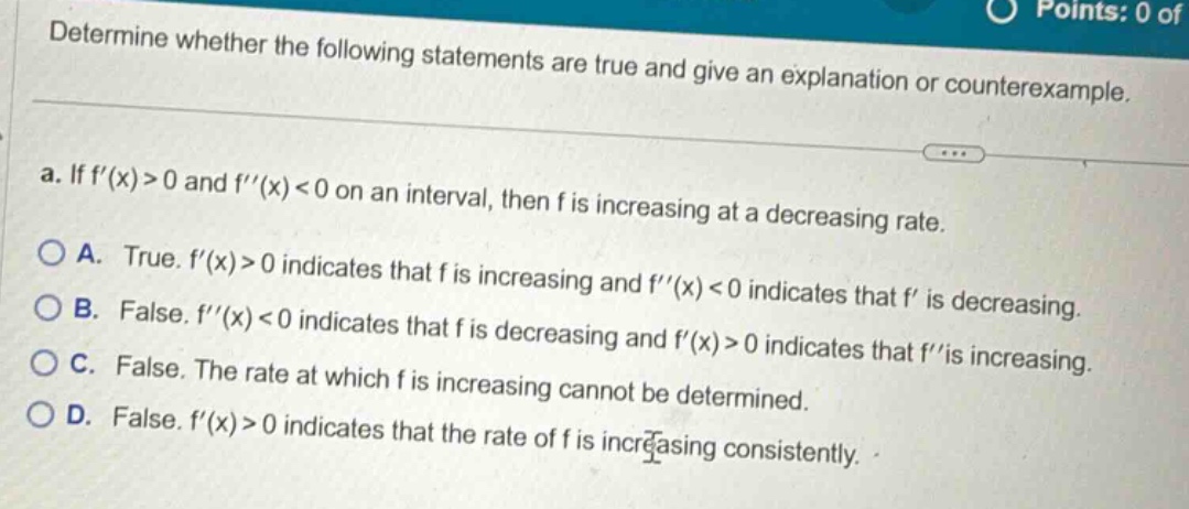 determine whether the following statements are true and give an explanation or counterexample. a. if f(x)>0 and f(x)<0 on an interval, then f is increasing at a decreasing rate. a. true. f(x)>0 indicates that f is increasing and f(x)<0 indicates that f is decreasing. b. false. f(x)<0 indicates that f is decreasing and f(x)>0 indicates that f is increasing. c. false. the rate at which f is increasing cannot be determined. d. false. f(x)>0 indicates that the rate of f is increasing consistently.