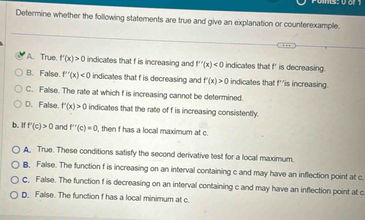 determine whether the following statements are true and give an explanation or counterexample. a. true. f(x)>0 indicates that f is increasing and f(x)<0 indicates that f is decreasing. b. false. f(x)<0 indicates that f is decreasing and f(x)>0 indicates that fis increasing. c. false. the rate at which f is increasing cannot be determined. d. false. f(x)>0 indicates that the rate of f is increasing consistently. b. if f(c)>0 and f(c)=0, then f has a local maximum at c. a. true. these conditions satisfy the second derivative test for a local maximum. b. false. the function f is increasing on an interval containing c and may have an inflection point at c. c. false. the function f is decreasing on an interval containing c and may have an inflection point at c. d. false. the function f has a local minimum at c.