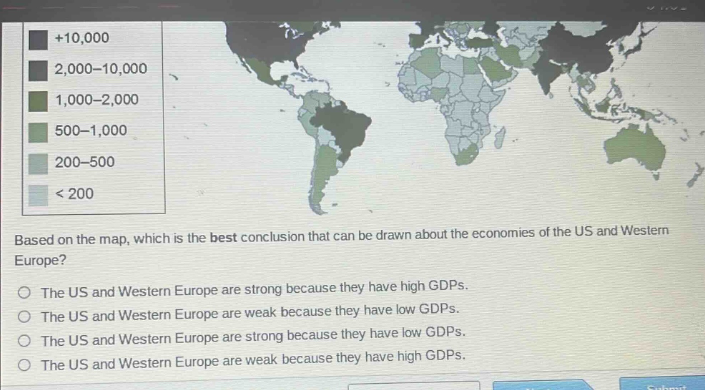 based on the map, which is the best conclusion that can be drawn about the economies of the us and western europe?\nthe us and western europe are strong because they have high gdps.\nthe us and western europe are weak because they have low gdps.\nthe us and western europe are strong because they have low gdps.\nthe us and western europe are weak because they have high gdps.