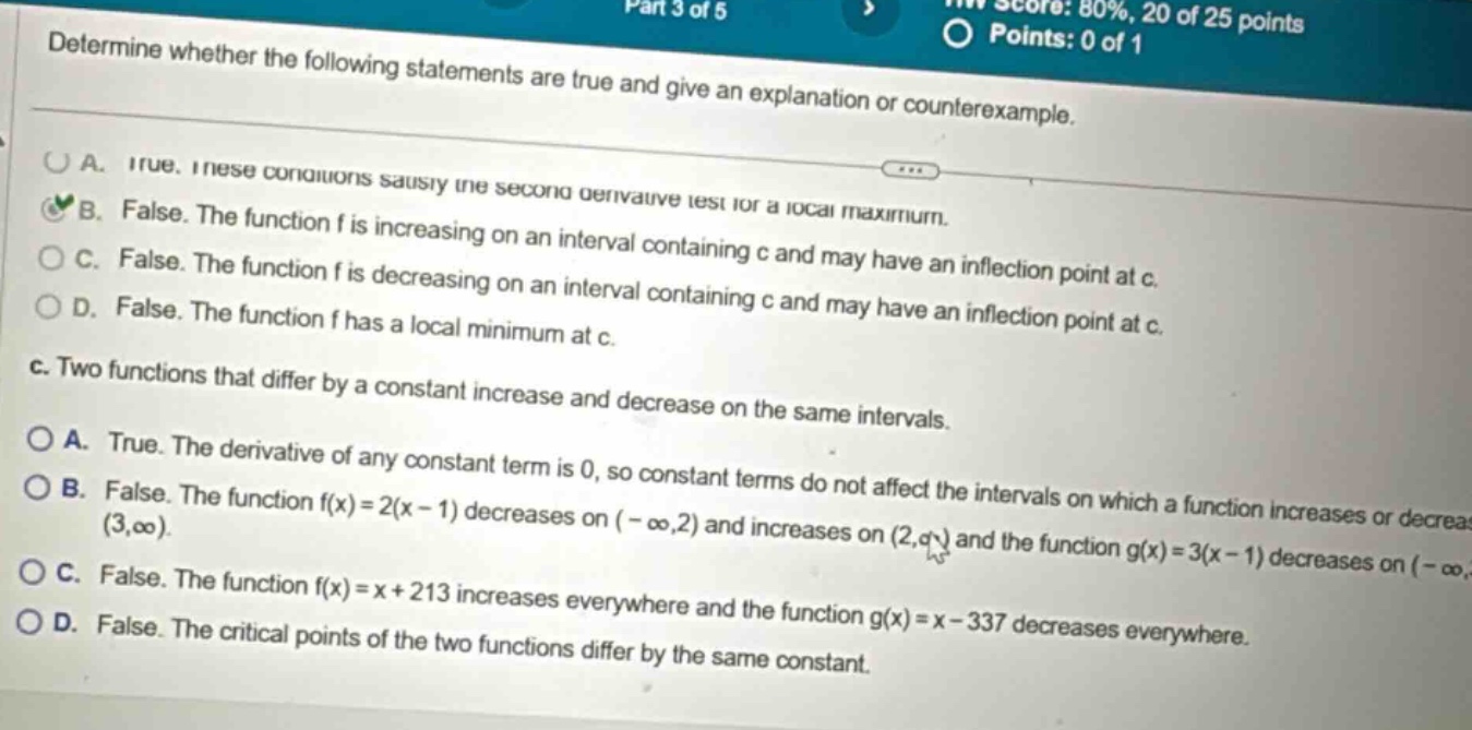 determine whether the following statements are true and give an explanation or counterexample. a. true. these conditions satisfy the second derivative test for a local maximum. b. false. the function f is increasing on an interval containing c and may have an inflection point at c. c. false. the function f is decreasing on an interval containing c and may have an inflection point at c. d. false. the function f has a local minimum at c. c. two functions that differ by a constant increase and decrease on the same intervals. a. true. the derivative of any constant term is 0, so constant terms do not affect the intervals on which a function increases or decreases. b. false. the function f(x)=2(x - 1) decreases on (-∞,2) and increases on (2,∞) and the function g(x)=3(x - 1) decreases on (-∞, (3,∞)). c. false. the function f(x)=x + 213 increases everywhere and the function g(x)=x - 337 decreases everywhere. d. false. the critical points of the two functions differ by the same constant.