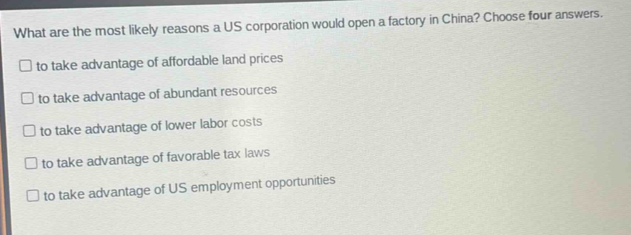 what are the most likely reasons a us corporation would open a factory in china? choose four answers. to take advantage of affordable land prices to take advantage of abundant resources to take advantage of lower labor costs to take advantage of favorable tax laws to take advantage of us employment opportunities