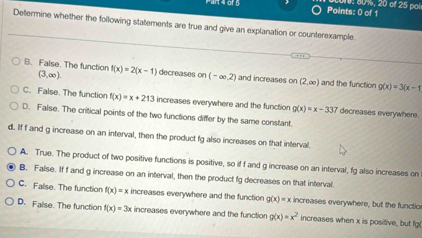 determine whether the following statements are true and give an explanation or counterexample. b. false. the function f(x)=2(x - 1) decreases on (-∞,2) and increases on (2,∞) and the function g(x)=3(x - 1) (3,∞). c. false. the function f(x)=x + 213 increases everywhere and the function g(x)=x - 337 decreases everywhere. d. false. the critical points of the two functions differ by the same constant. d. if f and g increase on an interval, then the product fg also increases on that interval. a. true. the product of two positive functions is positive, so if f and g increase on an interval, fg also increases on. b. false. if f and g increase on an interval, then the product fg decreases on that interval. c. false. the function f(x)=x increases everywhere and the function g(x)=x increases everywhere, but the function. d. false. the function f(x)=3x increases everywhere and the function g(x)=x² increases when x is positive, but fg(