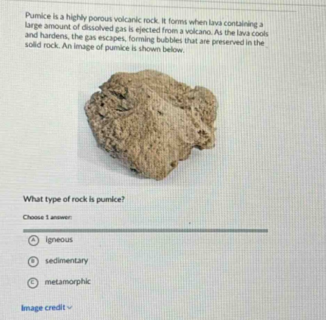 pumice is a highly porous volcanic rock. it forms when lava containing a large amount of dissolved gas is ejected from a volcano. as the lava cools and hardens, the gas escapes, forming bubbles that are preserved in the solid rock. what type of rock is pumice? choose 1 answer: a igneous b sedimentary c metamorphic