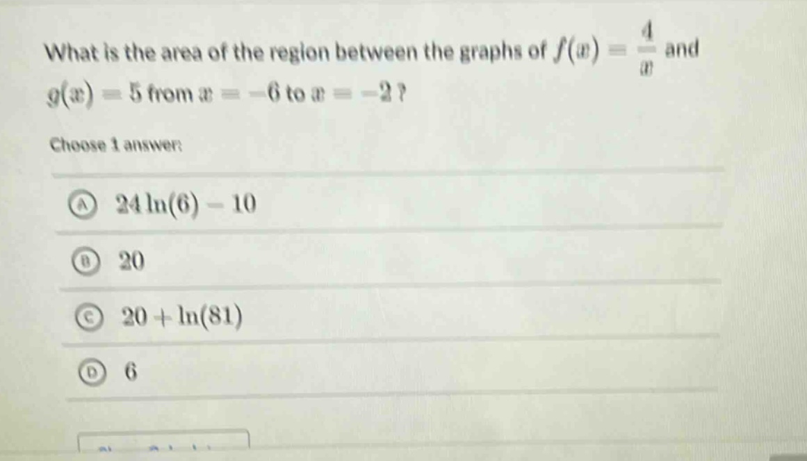 what is the area of the region between the graphs of f(x) = 4/x and g(x) = 5 from x = -6 to x = -2? choose 1 answer: a 24ln(6) - 10 b 20 c 20 + ln(81) d 6