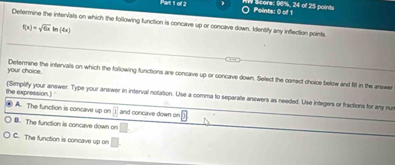 determine the intervals on which the following function is concave up or concave down. identify any inflection points. f(x)=√(6x) ln(4x) determine the intervals on which the following functions are concave up or concave down. select the correct choice below and fill in the answer (simplify your answer. type your answer in interval notation. use a comma to separate answers as needed. use integers or fractions for any num the expression.) a. the function is concave up on ) and concave down on ) b. the function is concave down on c. the function is concave up on