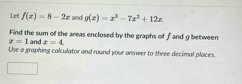 let f(x)=8 - 2x and g(x)=x³ - 7x² + 12x. find the sum of the areas enclosed by the graphs of f and g between x = 1 and x = 4. use a graphing calculator and round your answer to three decimal places.