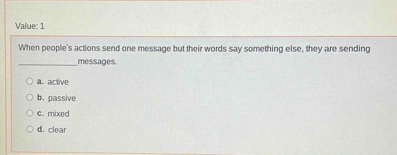 value: 1 when people’s actions send one message but their words say something else, they are sending ______________messages. a. active b. passive c. mixed d. clear
