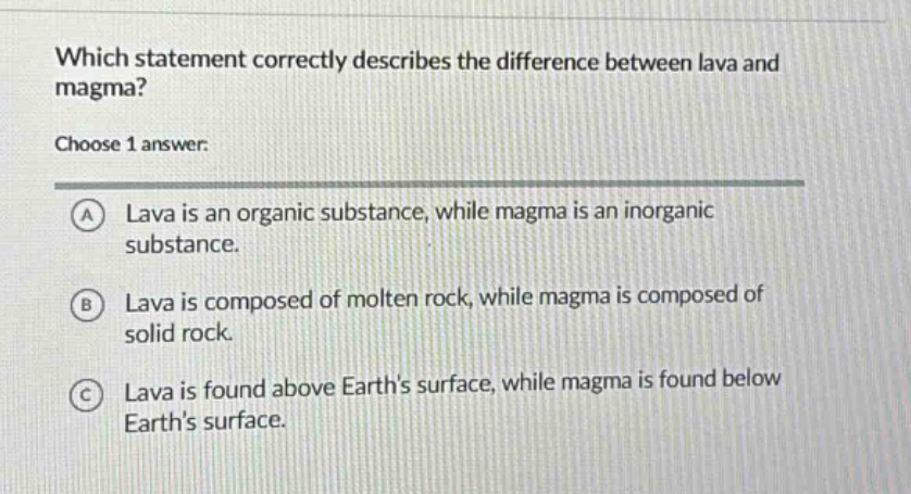 which statement correctly describes the difference between lava and magma? choose 1 answer. a lava is an organic substance, while magma is an inorganic substance. b lava is composed of molten rock, while magma is composed of solid rock. c lava is found above earths surface, while magma is found below earths surface.
