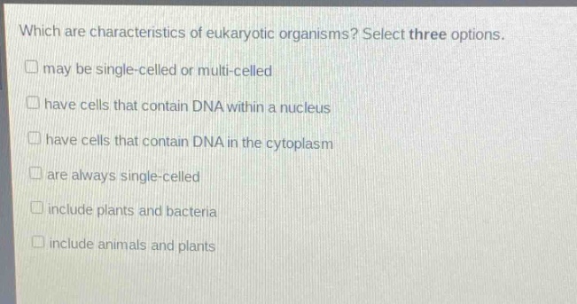 which are characteristics of eukaryotic organisms? select three options. may be single - celled or multi - celled have cells that contain dna within a nucleus have cells that contain dna in the cytoplasm are always single - celled include plants and bacteria include animals and plants