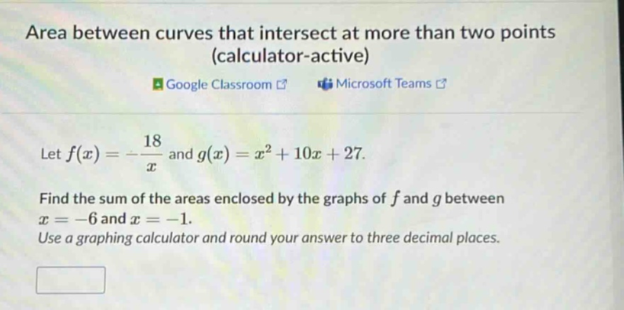 area between curves that intersect at more than two points (calculator - active)\ngoogle classroom microsoft teams\nlet f(x)=-18/x and g(x)=x² + 10x + 27.\nfind the sum of the areas enclosed by the graphs of f and g between x=-6 and x=-1.\nuse a graphing calculator and round your answer to three decimal places.