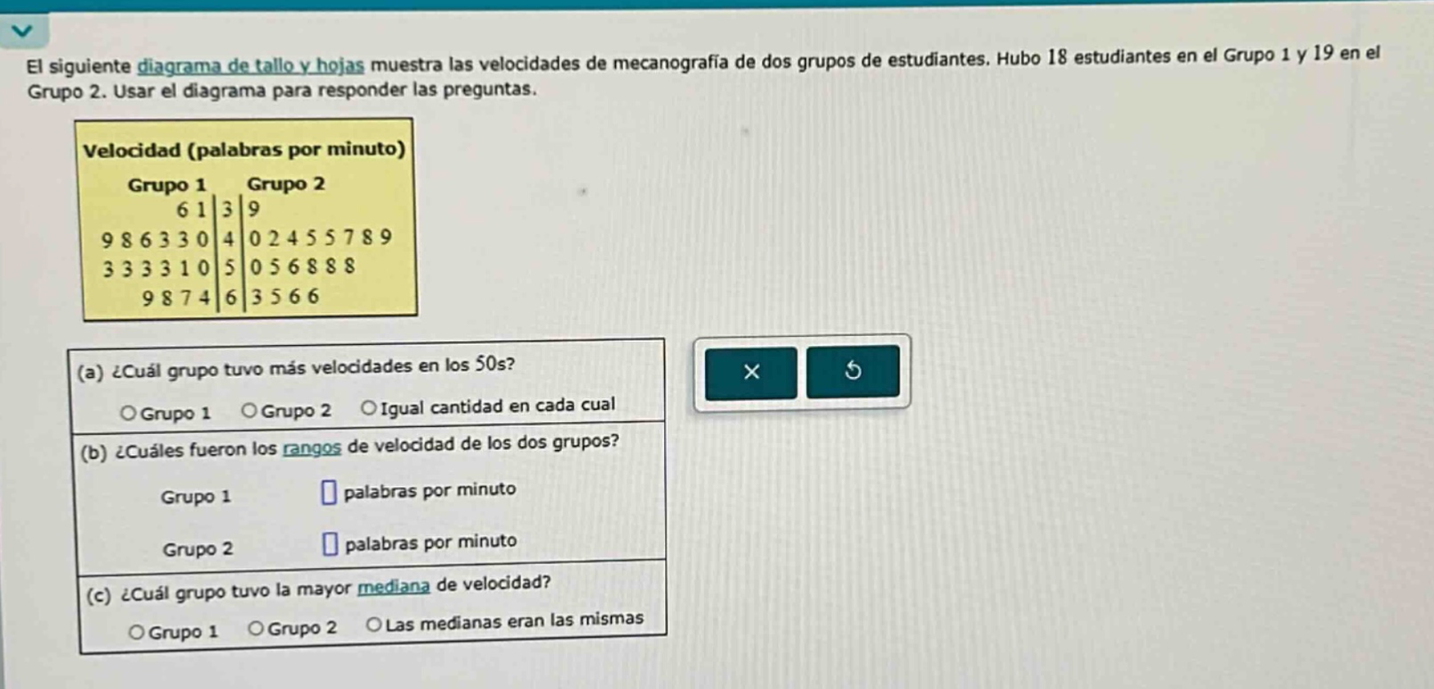 el siguiente diagrama de tallo y hojas muestra las velocidades de mecanografía de dos grupos de estudiantes. hubo 18 estudiantes en el grupo 1 y 19 en el grupo 2. usar el diagrama para responder las preguntas. velocidad (palabras por minuto) grupo 1 grupo 2 6 1|3|9 9 8 6 3 3 0|4|0 2 4 5 5 7 8 9 3 3 3 3 1 0|5|0 5 6 8 8 8 9 8 7 4|6|3 5 6 6 (a) ¿cuál grupo tuvo más velocidades en los 50s? grupo 1 grupo 2 igual cantidad en cada cual (b) ¿cuáles fueron los rangos de velocidad de los dos grupos? grupo 1 palabras por minuto grupo 2 palabras por minuto (c) ¿cuál grupo tuvo la mayor mediana de velocidad? grupo 1 grupo 2 las medianas eran las mismas
