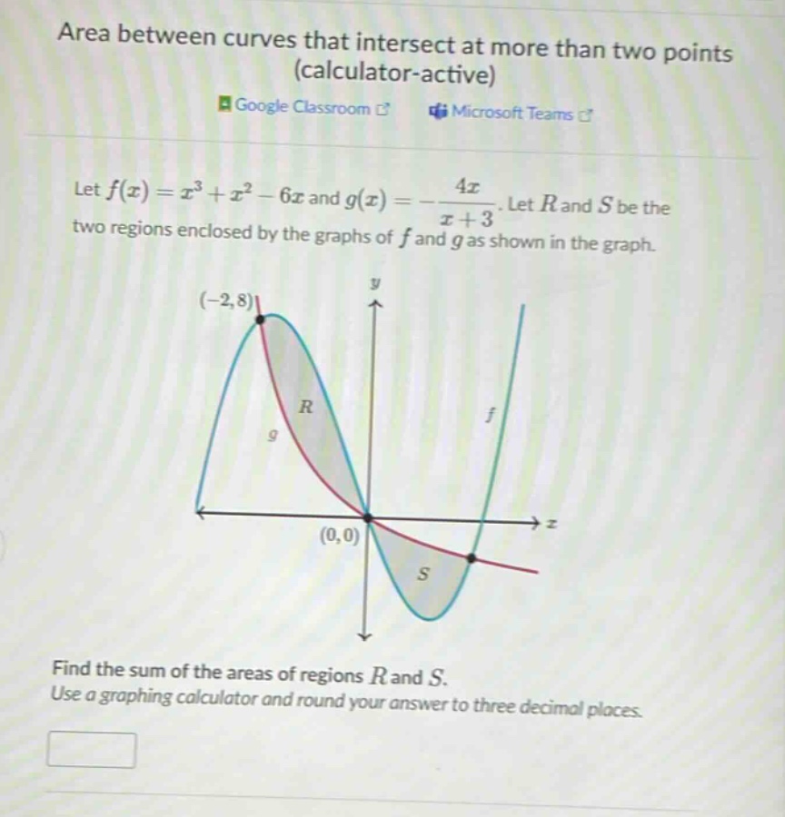 area between curves that intersect at more than two points (calculator - active) google classroom microsoft teams let f(x)=x³ + x² - 6x and g(x)=-4x/(x + 3). let r and s be the two regions enclosed by the graphs of f and g as shown in the graph. (-2,8) y r f 9 (0,0) s find the sum of the areas of regions r and s. use a graphing calculator and round your answer to three decimal places.
