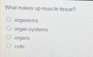 what makes up muscle tissue?\norganisms\norgan systems\norgans\ncells