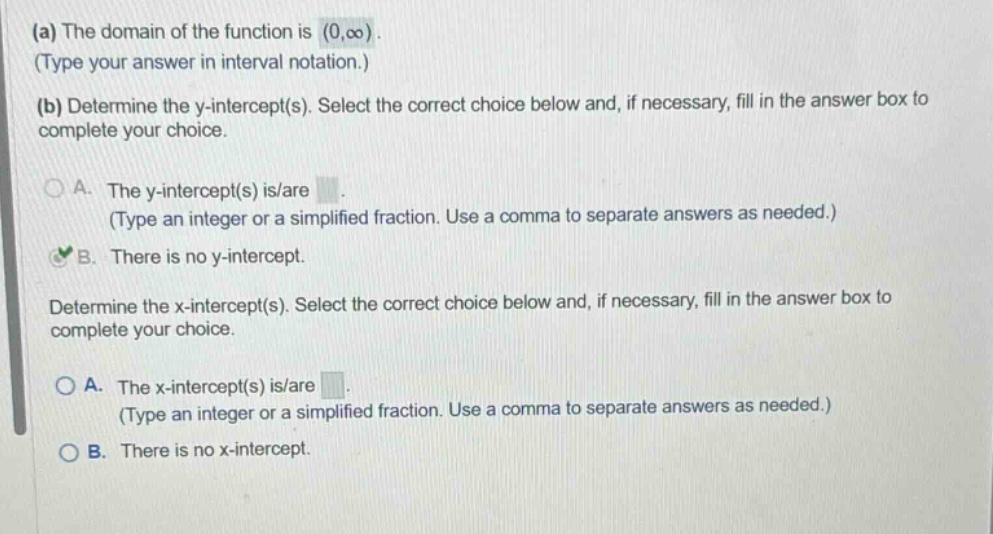 (a) the domain of the function is (0,oo). (type your answer in interval notation.) (b) determine the y - intercept(s). select the correct choice below and, if necessary, fill in the answer box to complete your choice. a. the y - intercept(s) is/are (type an integer or a simplified fraction. use a comma to separate answers as needed.) b. there is no y - intercept. determine the x - intercept(s). select the correct choice below and, if necessary, fill in the answer box to complete your choice. a. the x - intercept(s) is/are (type an integer or a simplified fraction. use a comma to separate answers as needed.) b. there is no x - intercept.