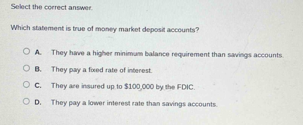 select the correct answer. which statement is true of money market deposit accounts? a. they have a higher minimum balance requirement than savings accounts. b. they pay a fixed rate of interest. c. they are insured up to $100,000 by the fdic. d. they pay a lower interest rate than savings accounts.