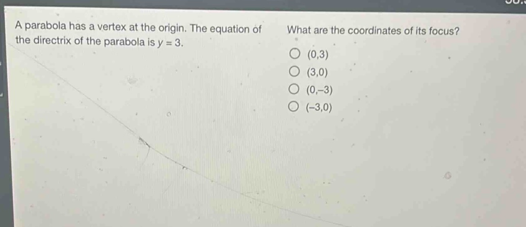 a parabola has a vertex at the origin. the equation of the directrix of the parabola is y = 3. what are the coordinates of its focus? (0,3) (3,0) (0, - 3) (-3,0)