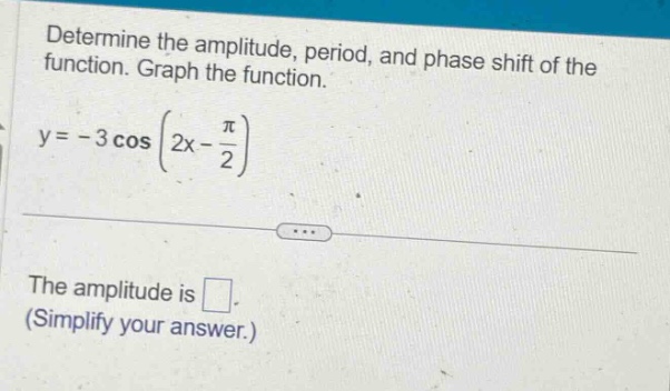 determine the amplitude, period, and phase shift of the function. graph the function. y = - 3 cos (2x - π/2) the amplitude is . (simplify your answer.)
