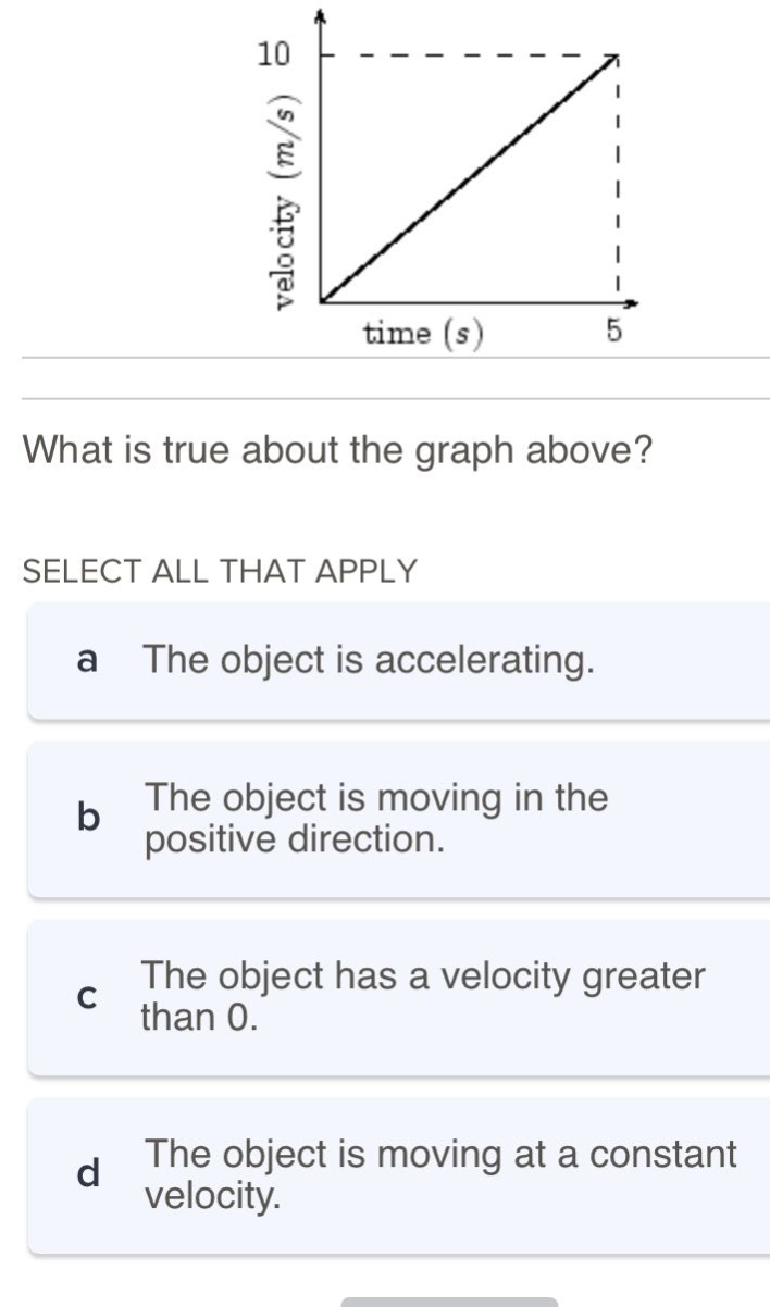 what is true about the graph above? select all that apply a the object is accelerating. b the object is moving in the positive direction. c the object has a velocity greater than 0. d the object is moving at a constant velocity.