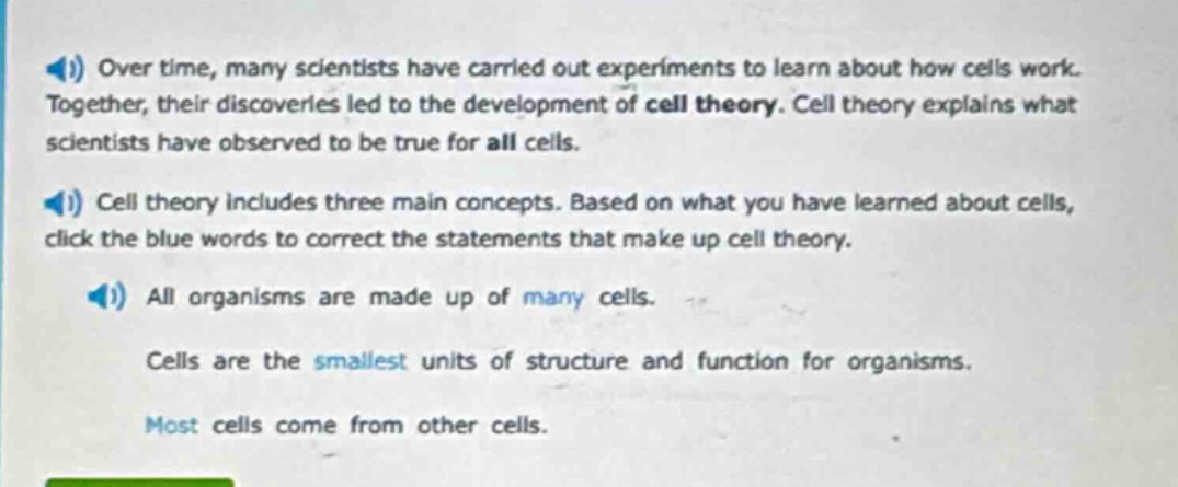 over time, many scientists have carried out experiments to learn about how cells work. together, their discoveries led to the development of cell theory. cell theory explains what scientists have observed to be true for all cells. cell theory includes three main concepts. based on what you have learned about cells, click the blue words to correct the statements that make up cell theory. all organisms are made up of many cells. cells are the smallest units of structure and function for organisms. most cells come from other cells.