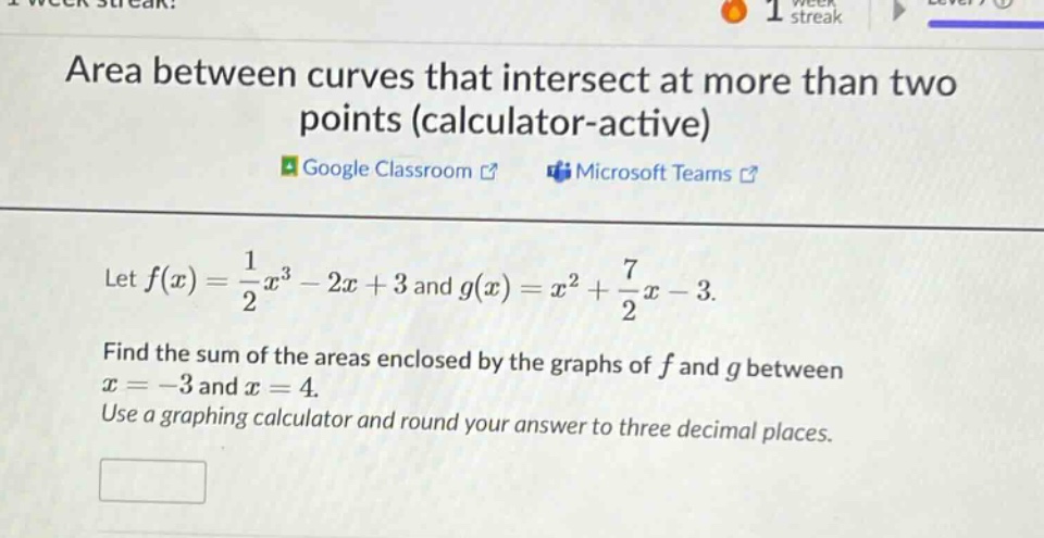 area between curves that intersect at more than two points (calculator - active)\nlet f(x)=1/2x³ - 2x + 3 and g(x)=x² + 7/2x - 3.\nfind the sum of the areas enclosed by the graphs of f and g between x = - 3 and x = 4.\nuse a graphing calculator and round your answer to three decimal places.