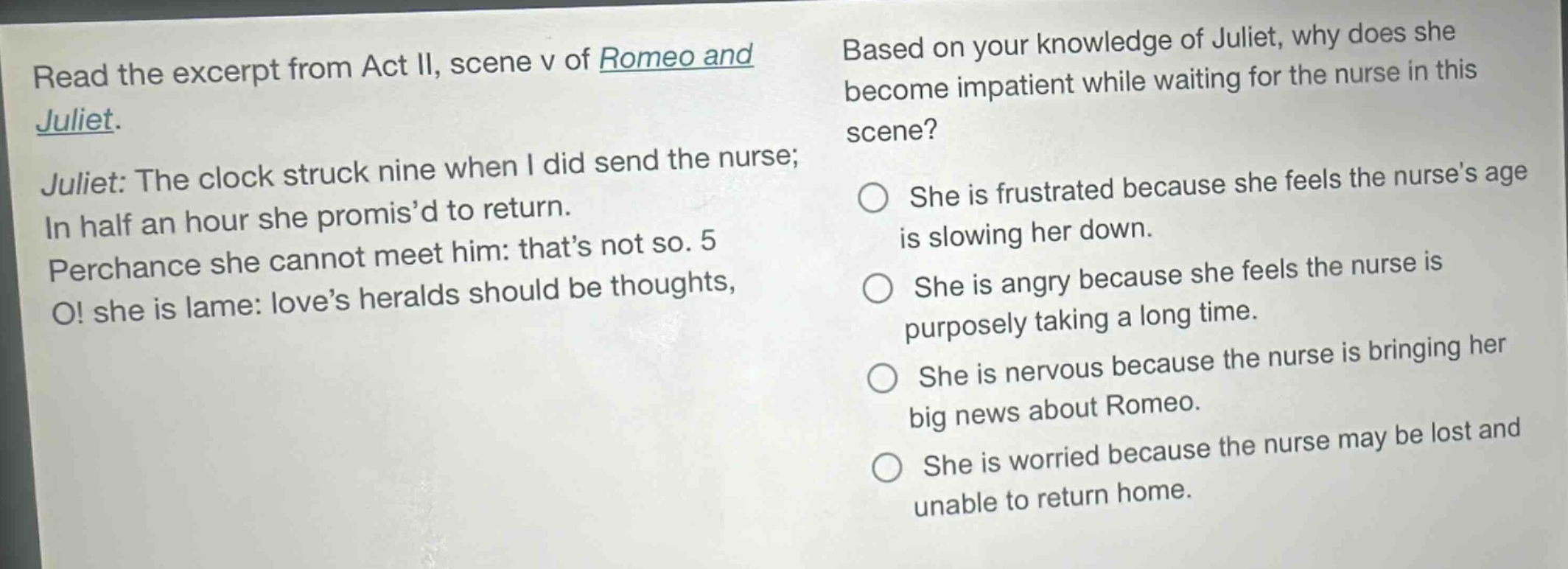 read the excerpt from act ii, scene v of romeo and juliet. juliet: the clock struck nine when i did send the nurse; in half an hour she promisd to return. perchance she cannot meet him: thats not so. 5 o! she is lame: loves heralds should be thoughts, based on your knowledge of juliet, why does she become impatient while waiting for the nurse in this scene? she is frustrated because she feels the nurses age is slowing her down. she is angry because she feels the nurse is purposely taking a long time. she is nervous because the nurse is bringing her big news about romeo. she is worried because the nurse may be lost and unable to return home.