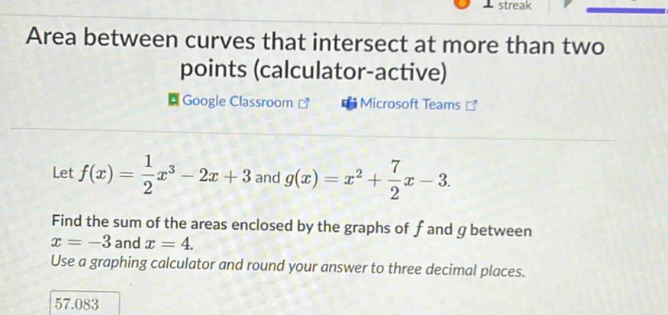 area between curves that intersect at more than two points (calculator - active)\ngoogle classroom\nmicrosoft teams\nlet f(x)=1/2x³ - 2x + 3 and g(x)=x² + 7/2x - 3.\nfind the sum of the areas enclosed by the graphs of f and g between x = - 3 and x = 4.\nuse a graphing calculator and round your answer to three decimal places.\n57.083