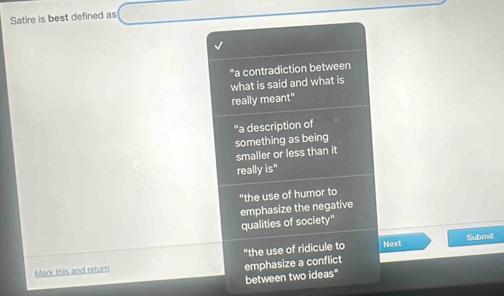 satire is best defined as \a contradiction between what is said and what is really meant\ \a description of something as being smaller or less than it really is\ \the use of humor to emphasize the negative qualities of society\ \the use of ridicule to emphasize a conflict between two ideas\