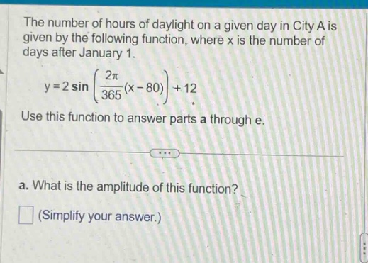 the number of hours of daylight on a given day in city a is given by the following function, where x is the number of days after january 1. y = 2 sin((2π/365)(x - 80))+12. use this function to answer parts a through e. a. what is the amplitude of this function? (simplify your answer.)