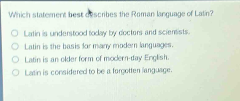 which statement best describes the roman language of latin? latin is understood today by doctors and scientists. latin is the basis for many modern languages. latin is an older form of modern - day english. latin is considered to be a forgotten language.