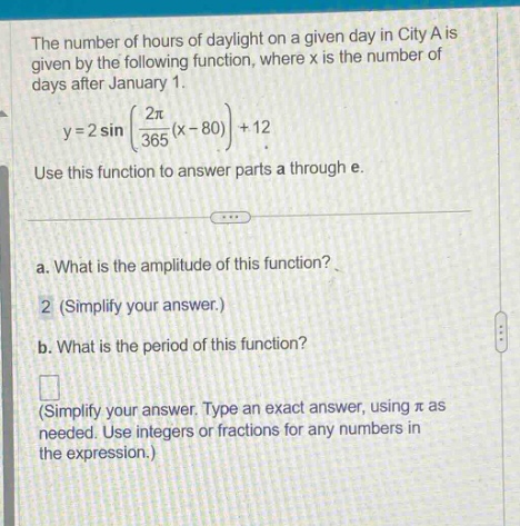 the number of hours of daylight on a given day in city a is given by the following function, where x is the number of days after january 1. y = 2 sin((2π/365)(x - 80))+12. use this function to answer parts a through e. a. what is the amplitude of this function? 2 (simplify your answer.) b. what is the period of this function? (simplify your answer. type an exact answer, using π as needed. use integers or fractions for any numbers in the expression.)