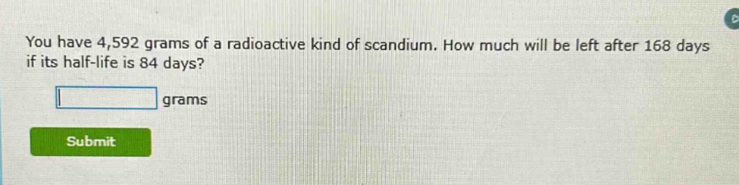 you have 4,592 grams of a radioactive kind of scandium. how much will be left after 168 days if its half - life is 84 days? grams