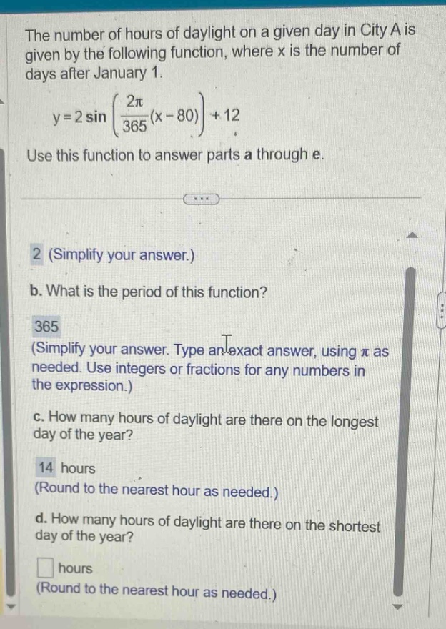 the number of hours of daylight on a given day in city a is given by the following function, where x is the number of days after january 1. y = 2 sin((2π/365)(x - 80))+12. use this function to answer parts a through e. 2 (simplify your answer.) b. what is the period of this function? 365 (simplify your answer. type an exact answer, using π as needed. use integers or fractions for any numbers in the expression.) c. how many hours of daylight are there on the longest day of the year? 14 hours (round to the nearest hour as needed.) d. how many hours of daylight are there on the shortest day of the year? hours (round to the nearest hour as needed.)
