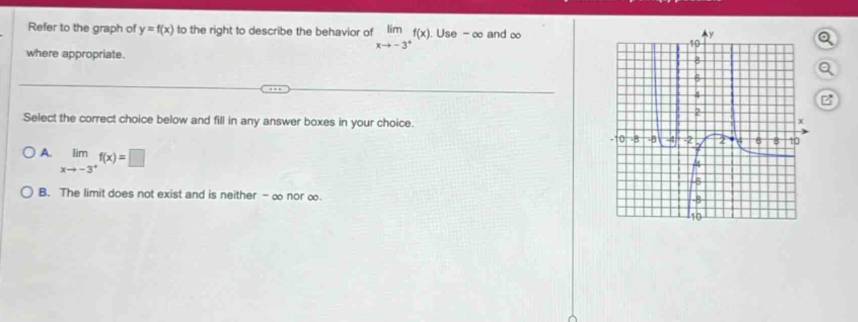 refer to the graph of y = f(x) to the right to describe the behavior of lim f(x). use -∞ and ∞ where appropriate. x→ - 3+ select the correct choice below and fill in any answer boxes in your choice. a. lim f(x)=□ x→ - 3+ b. the limit does not exist and is neither -∞ nor ∞.