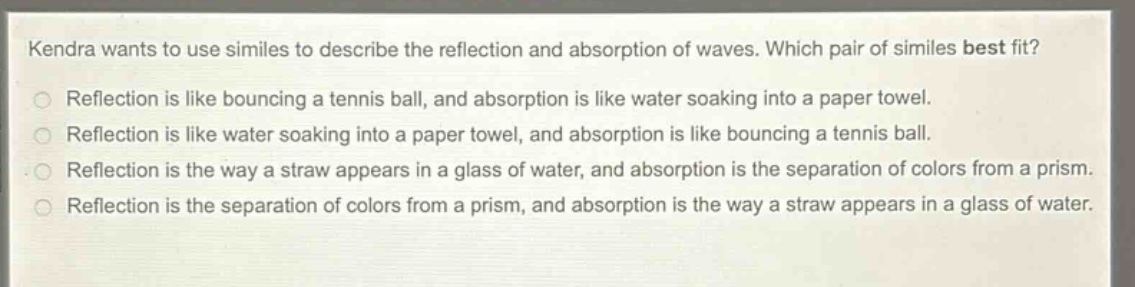 kendra wants to use similes to describe the reflection and absorption of waves. which pair of similes best fit? reflection is like bouncing a tennis ball, and absorption is like water soaking into a paper towel. reflection is like water soaking into a paper towel, and absorption is like bouncing a tennis ball. reflection is the way a straw appears in a glass of water, and absorption is the separation of colors from a prism. reflection is the separation of colors from a prism, and absorption is the way a straw appears in a glass of water.