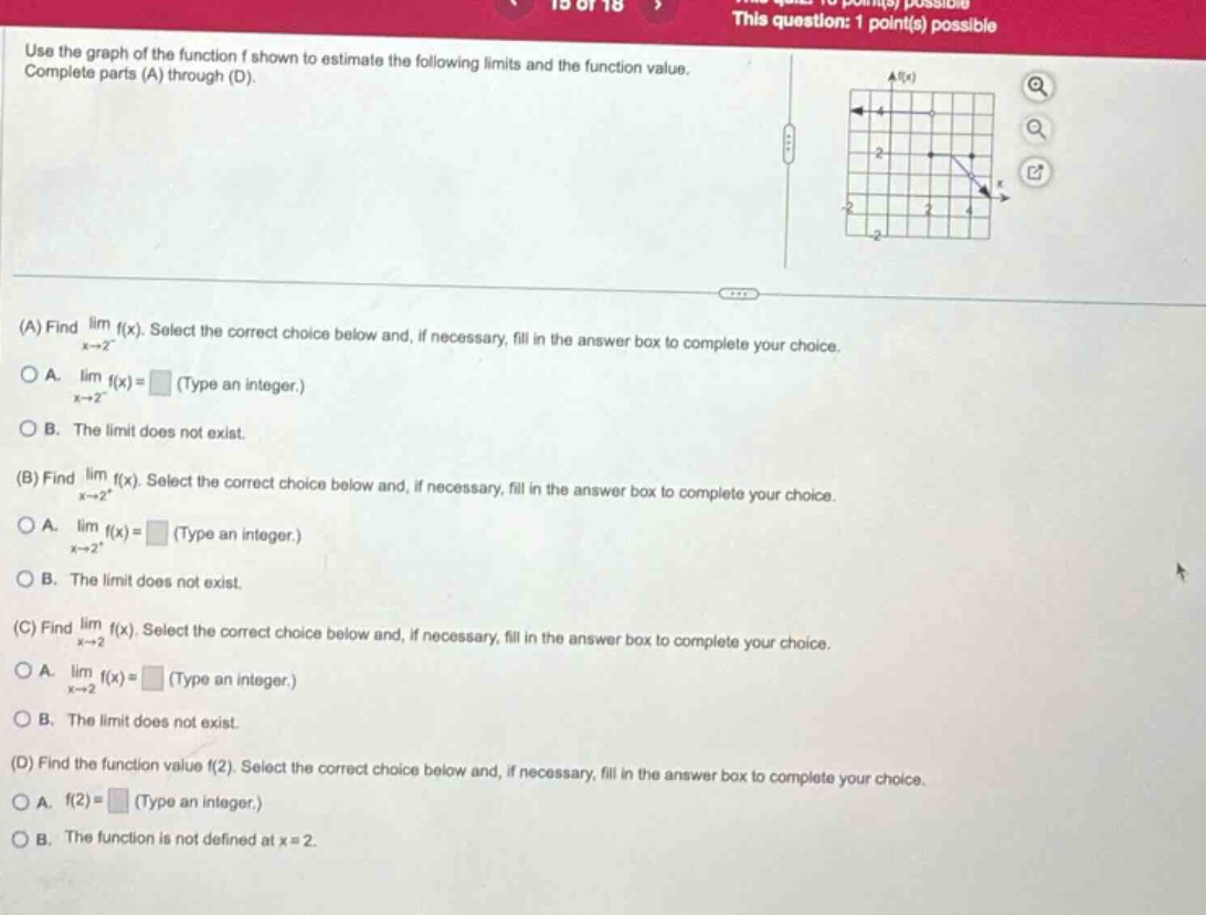 use the graph of the function f shown to estimate the following limits and the function value. complete parts (a) through (d). (a) find lim f(x). select the correct choice below and, if necessary, fill in the answer box to complete your choice. x→2⁻ a. lim f(x)= (type an integer.) x→2⁻ b. the limit does not exist. (b) find lim f(x). select the correct choice below and, if necessary, fill in the answer box to complete your choice. x→2⁺ a. lim f(x)= (type an integer.) x→2⁺ b. the limit does not exist. (c) find lim f(x). select the correct choice below and, if necessary, fill in the answer box to complete your choice. x→2 a. lim f(x)= (type an integer.) x→2 b. the limit does not exist. (d) find the function value f(2). select the correct choice below and, if necessary, fill in the answer box to complete your choice. a. f(2)= (type an integer.) b. the function is not defined at x = 2.