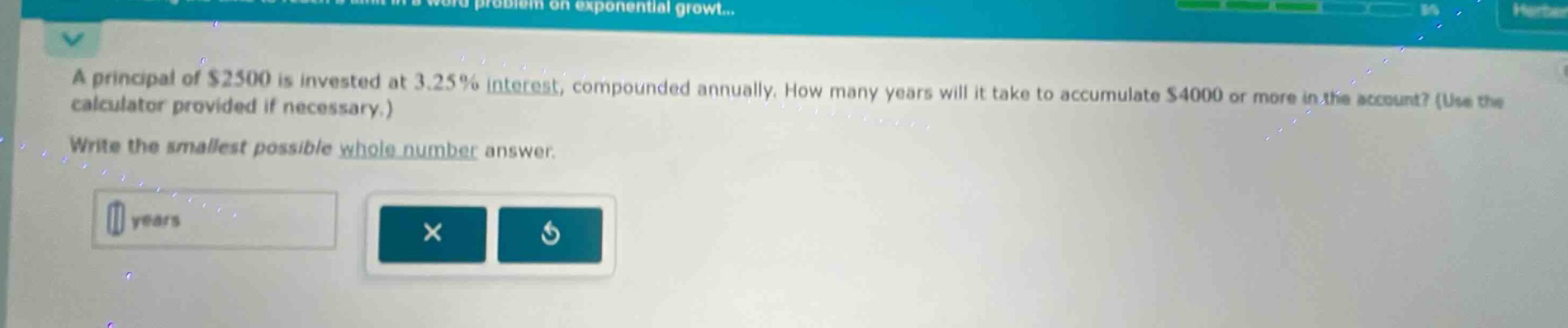 a principal of $2500 is invested at 3.25% interest, compounded annually. how many years will it take to accumulate $4000 or more in the account? (use the calculator provided if necessary.) write the smallest possible whole - number answer.