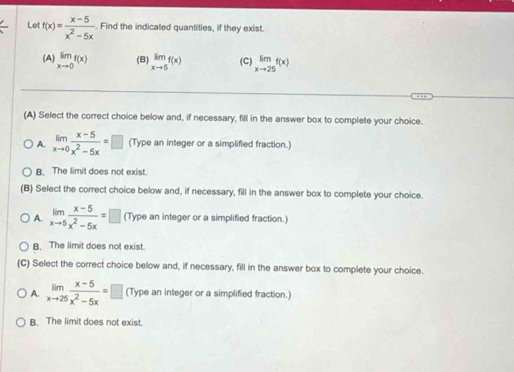 let f(x) = (x - 5)/(x² - 5x). find the indicated quantities, if they exist. (a) lim f(x) as x→0 (b) lim f(x) as x→5 (c) lim f(x) as x→25 (a) select the correct choice below and, if necessary, fill in the answer box to complete your choice. a. lim (x - 5)/(x² - 5x) as x→0 = (type an integer or a simplified fraction.) b. the limit does not exist. (b) select the correct choice below and, if necessary, fill in the answer box to complete your choice. a. lim (x - 5)/(x² - 5x) as x→5 = (type an integer or a simplified fraction.) b. the limit does not exist. (c) select the correct choice below and, if necessary, fill in the answer box to complete your choice. a. lim (x - 5)/(x² - 5x) as x→25 = (type an integer or a simplified fraction.) b. the limit does not exist.