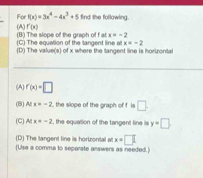 for f(x)=3x^4 - 4x^3 + 5 find the following. (a) f(x) (b) the slope of the graph of f at x = - 2 (c) the equation of the tangent line at x = - 2 (d) the value(s) of x where the tangent line is horizontal (a) f(x)= (b) at x = - 2, the slope of the graph of f is. (c) at x = - 2, the equation of the tangent line is y =. (d) the tangent line is horizontal at x = (use a comma to separate answers as needed.)