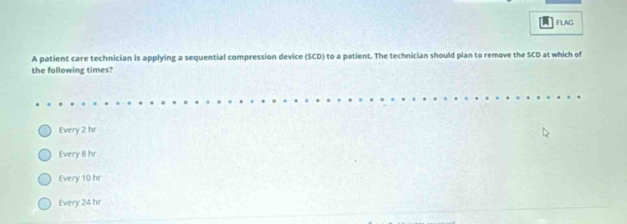 a patient care technician is applying a sequential compression device (scd) to a patient. the technician should plan to remove the scd at which of the following times? every 2 hr every 8 hr every 10 hr every 24 hr