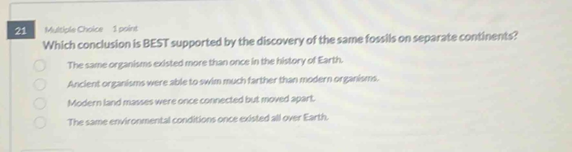 21 multiple choice 1 point which conclusion is best supported by the discovery of the same fossils on separate continents? the same organisms existed more than once in the history of earth. ancient organisms were able to swim much farther than modern organisms. modern land masses were once connected but moved apart. the same environmental conditions once existed all over earth.
