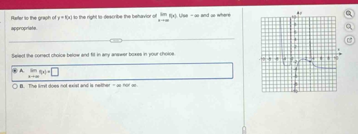 refer to the graph of y = f(x) to the right to describe the behavior of lim f(x). use -∞ and ∞ where appropriate. select the correct choice below and fill in any answer boxes in your choice. a. lim f(x)=□ b. the limit does not exist and is neither -∞ nor ∞.