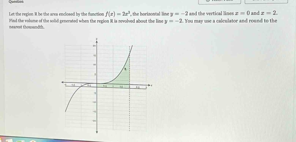 question let the region r be the area enclosed by the function f(x)=2x^3, the horizontal line y = - 2 and the vertical lines x = 0 and x = 2. find the volume of the solid generated when the region r is revolved about the line y = - 2. you may use a calculator and round to the nearest thousandth.
